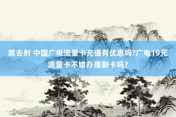 就去射 中国广电流量卡充值有优惠吗?广电19元流量卡不错办理副卡吗？