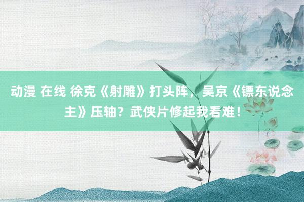 动漫 在线 徐克《射雕》打头阵，吴京《镖东说念主》压轴？武侠片修起我看难！