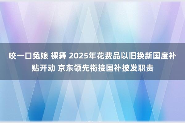 咬一口兔娘 裸舞 2025年花费品以旧换新国度补贴开动 京东领先衔接国补披发职责