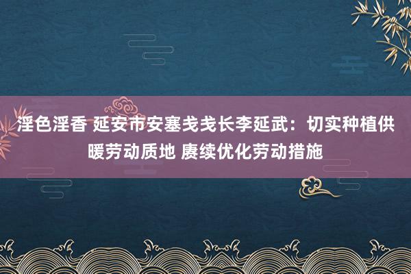 淫色淫香 延安市安塞戋戋长李延武：切实种植供暖劳动质地 赓续优化劳动措施