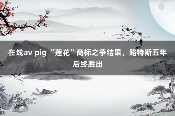 在线av pig “莲花”商标之争结果，路特斯五年后终胜出