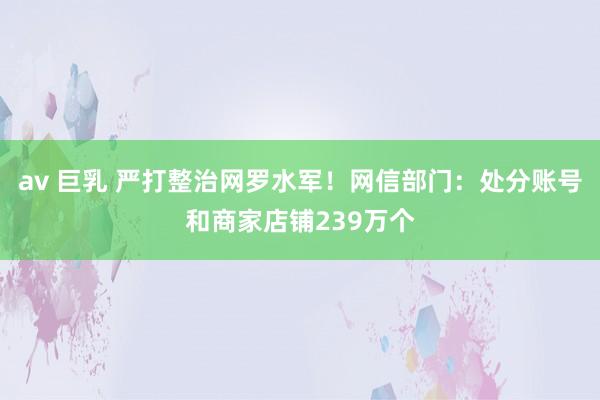 av 巨乳 严打整治网罗水军！网信部门：处分账号和商家店铺239万个