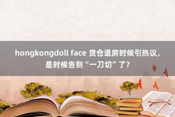 hongkongdoll face 货仓退房时候引热议，是时候告别“一刀切”了？