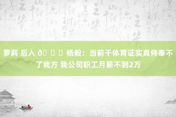 萝莉 后入 😐杨毅：当前干体育证实真侍奉不了我方 我公司职工月薪不到2万