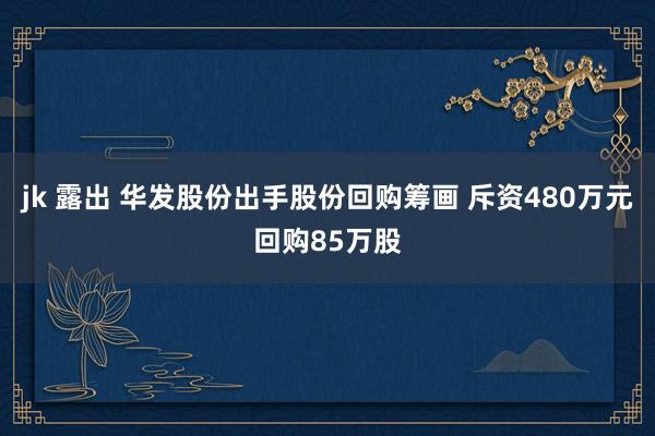 jk 露出 华发股份出手股份回购筹画 斥资480万元回购85万股