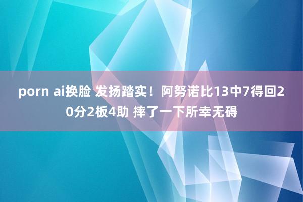 porn ai换脸 发扬踏实！阿努诺比13中7得回20分2板4助 摔了一下所幸无碍