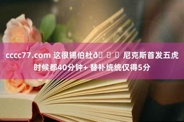 cccc77.com 这很锡伯杜😅尼克斯首发五虎时候都40分钟+ 替补统统仅得5分