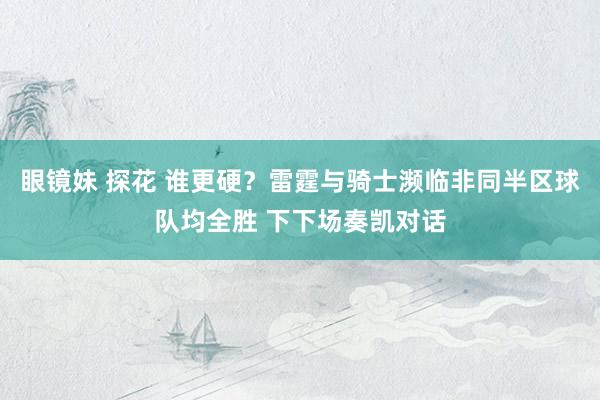 眼镜妹 探花 谁更硬？雷霆与骑士濒临非同半区球队均全胜 下下场奏凯对话