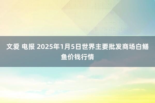 文爱 电报 2025年1月5日世界主要批发商场白鳝鱼价钱行情