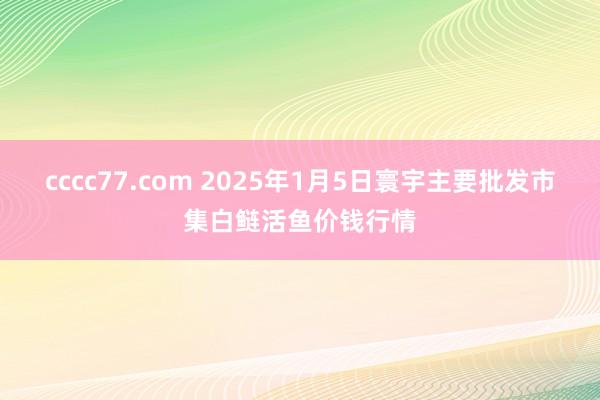 cccc77.com 2025年1月5日寰宇主要批发市集白鲢活鱼价钱行情