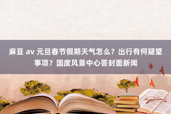 麻豆 av 元旦春节假期天气怎么？出行有何疑望事项？国度风景中心答封面新闻