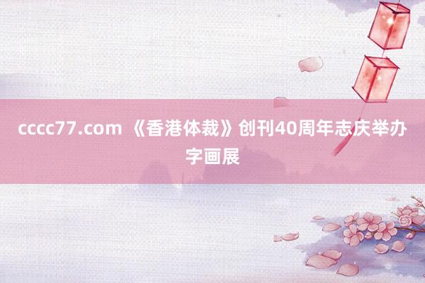 cccc77.com 《香港体裁》创刊40周年志庆举办字画展