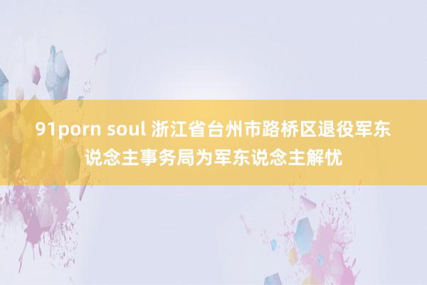 91porn soul 浙江省台州市路桥区退役军东说念主事务局为军东说念主解忧