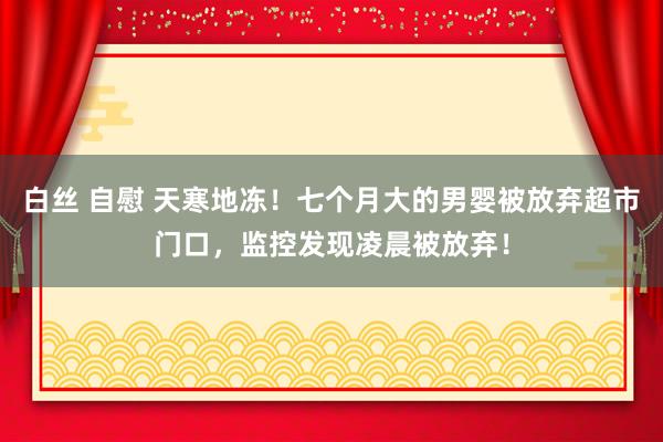 白丝 自慰 天寒地冻！七个月大的男婴被放弃超市门口，监控发现凌晨被放弃！