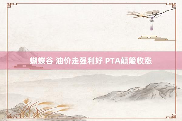 蝴蝶谷 油价走强利好 PTA颠簸收涨