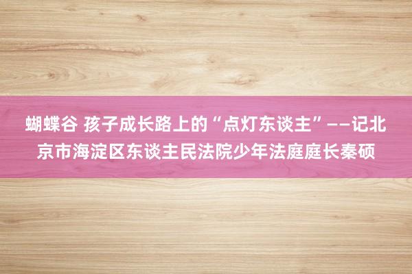 蝴蝶谷 孩子成长路上的“点灯东谈主”——记北京市海淀区东谈主民法院少年法庭庭长秦硕