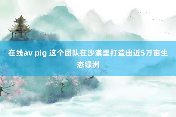 在线av pig 这个团队在沙漠里打造出近5万亩生态绿洲