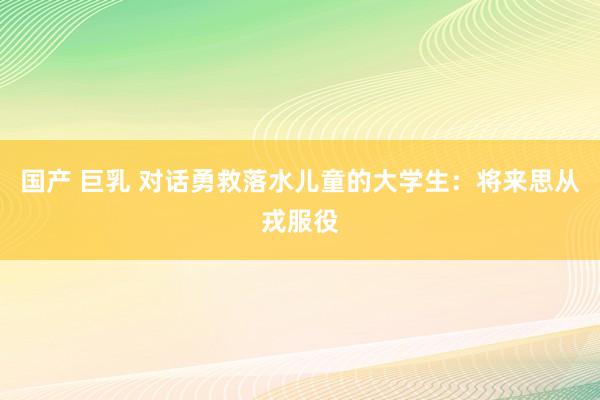 国产 巨乳 对话勇救落水儿童的大学生：将来思从戎服役