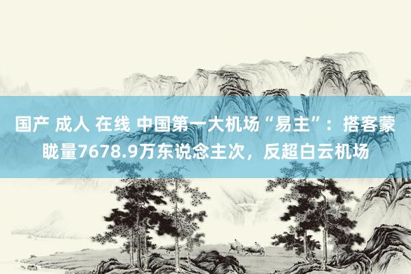 国产 成人 在线 中国第一大机场“易主”：搭客蒙眬量7678.9万东说念主次，反超白云机场