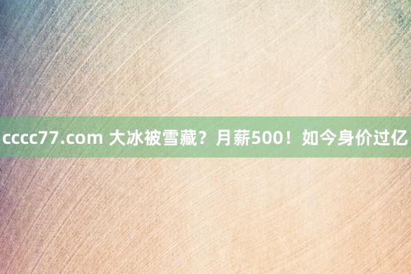 cccc77.com 大冰被雪藏？月薪500！如今身价过亿