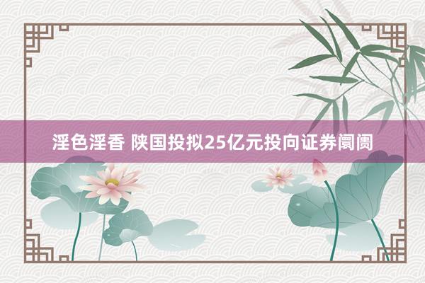 淫色淫香 陕国投拟25亿元投向证券阛阓