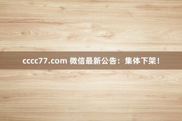 cccc77.com 微信最新公告：集体下架！