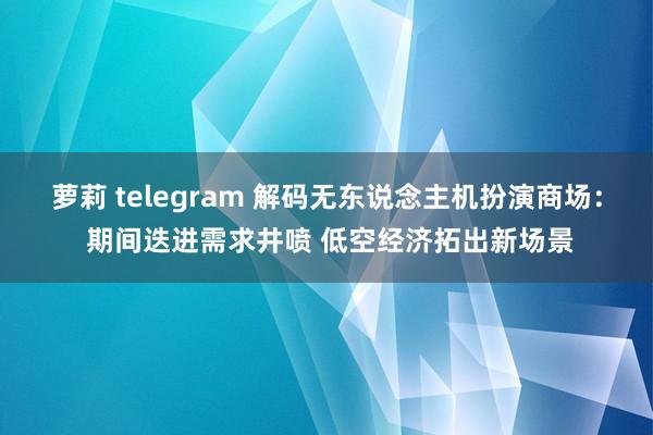 萝莉 telegram 解码无东说念主机扮演商场： 期间迭进需求井喷 低空经济拓出新场景