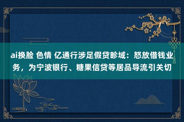 ai换脸 色情 亿通行涉足假贷畛域：怒放借钱业务，为宁波银行、糖果信贷等居品导流引关切