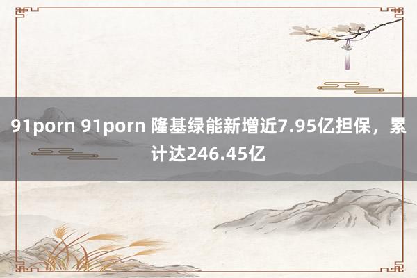 91porn 91porn 隆基绿能新增近7.95亿担保，累计达246.45亿