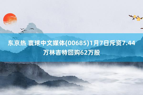 东京热 寰球中文媒体(00685)1月7日斥资7.44万林吉特回购62万股