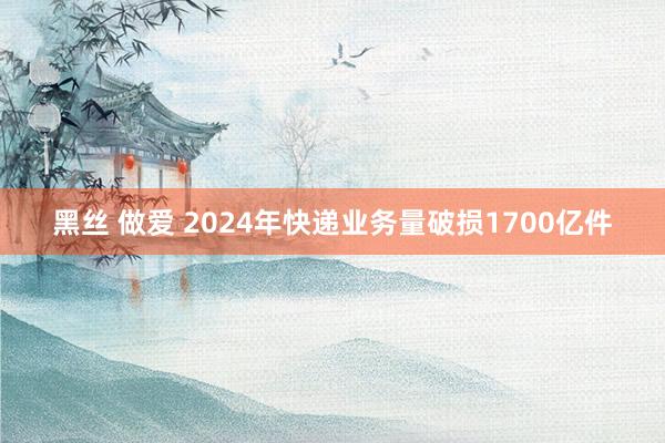 黑丝 做爱 2024年快递业务量破损1700亿件