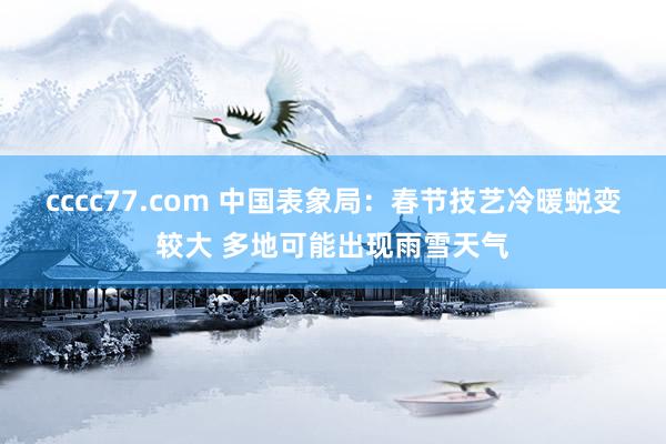 cccc77.com 中国表象局：春节技艺冷暖蜕变较大 多地可能出现雨雪天气