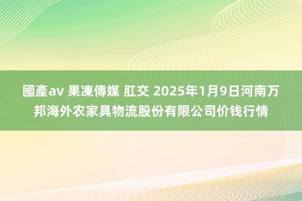 國產av 果凍傳媒 肛交 2025年1月9日河南万邦海外农家具物流股份有限公司价钱行情