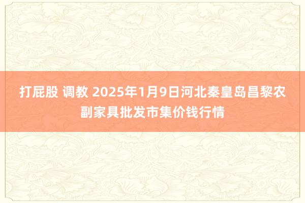 打屁股 调教 2025年1月9日河北秦皇岛昌黎农副家具批发市集价钱行情