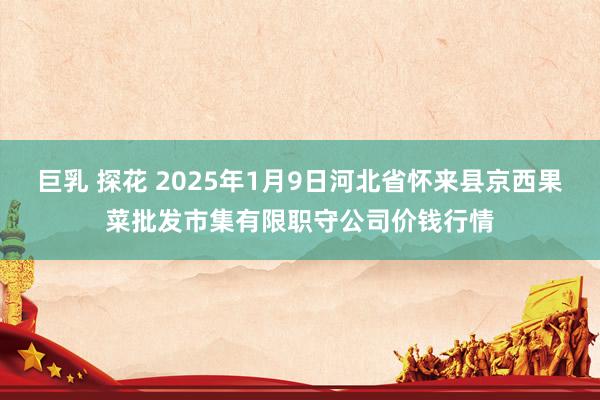 巨乳 探花 2025年1月9日河北省怀来县京西果菜批发市集有限职守公司价钱行情