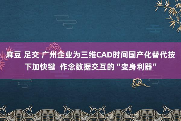 麻豆 足交 广州企业为三维CAD时间国产化替代按下加快键  作念数据交互的“变身利器”