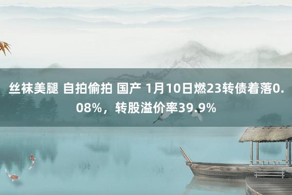 丝袜美腿 自拍偷拍 国产 1月10日燃23转债着落0.08%，转股溢价率39.9%