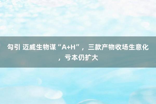 勾引 迈威生物谋“A+H”，三款产物收场生意化，亏本仍扩大