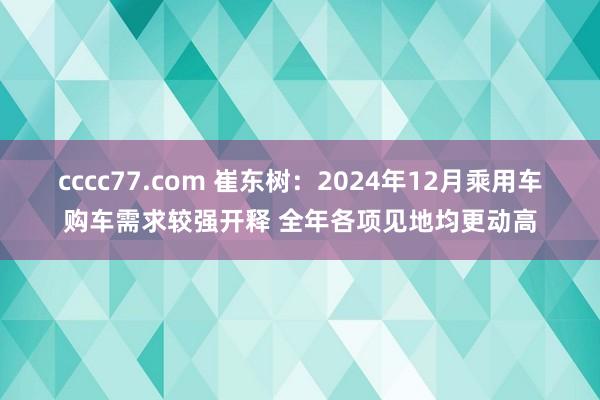 cccc77.com 崔东树：2024年12月乘用车购车需求较强开释 全年各项见地均更动高