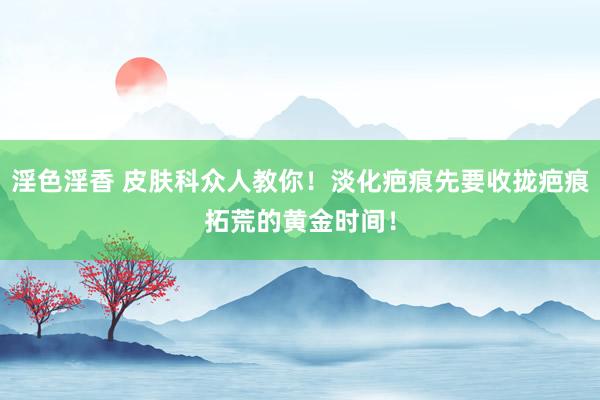 淫色淫香 皮肤科众人教你！淡化疤痕先要收拢疤痕拓荒的黄金时间！