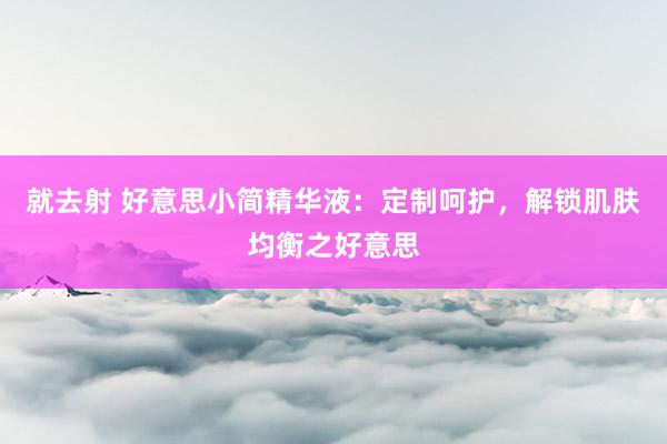 就去射 好意思小简精华液：定制呵护，解锁肌肤均衡之好意思