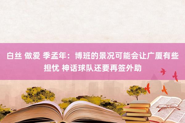 白丝 做爱 季孟年：博班的景况可能会让广厦有些担忧 神话球队还要再签外助