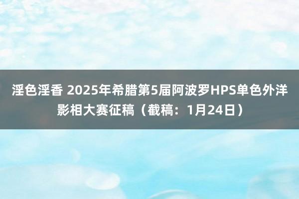 淫色淫香 2025年希腊第5届阿波罗HPS单色外洋影相大赛征稿（截稿：1月24日）