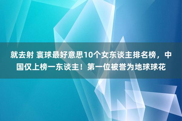 就去射 寰球最好意思10个女东谈主排名榜，中国仅上榜一东谈主！第一位被誉为地球球花