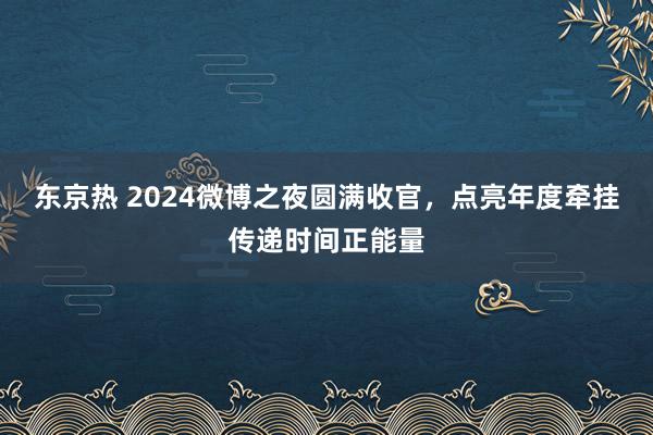 东京热 2024微博之夜圆满收官，点亮年度牵挂传递时间正能量