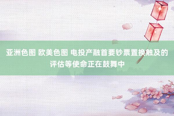 亚洲色图 欧美色图 电投产融首要钞票置换触及的评估等使命正在鼓舞中