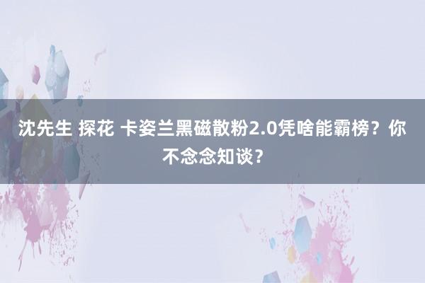 沈先生 探花 卡姿兰黑磁散粉2.0凭啥能霸榜？你不念念知谈？