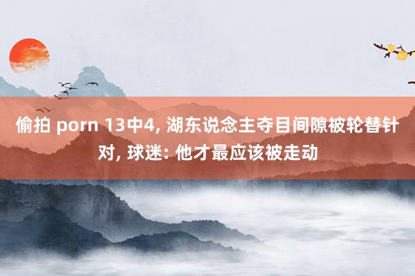 偷拍 porn 13中4， 湖东说念主夺目间隙被轮替针对， 球迷: 他才最应该被走动