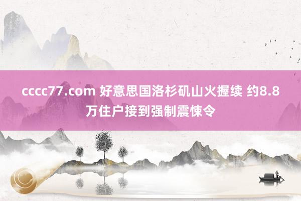 cccc77.com 好意思国洛杉矶山火握续 约8.8万住户接到强制震悚令