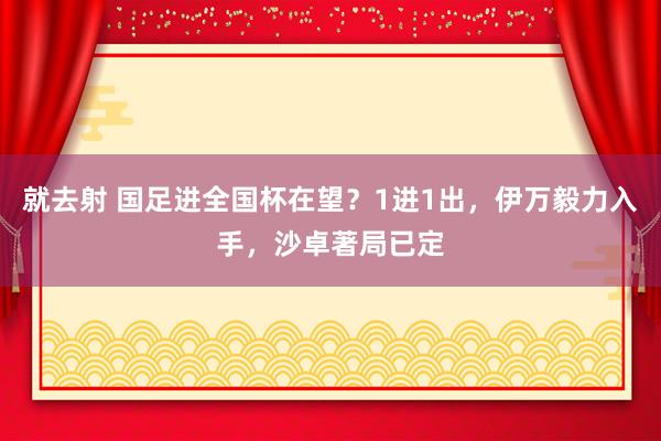 就去射 国足进全国杯在望？1进1出，伊万毅力入手，沙卓著局已定